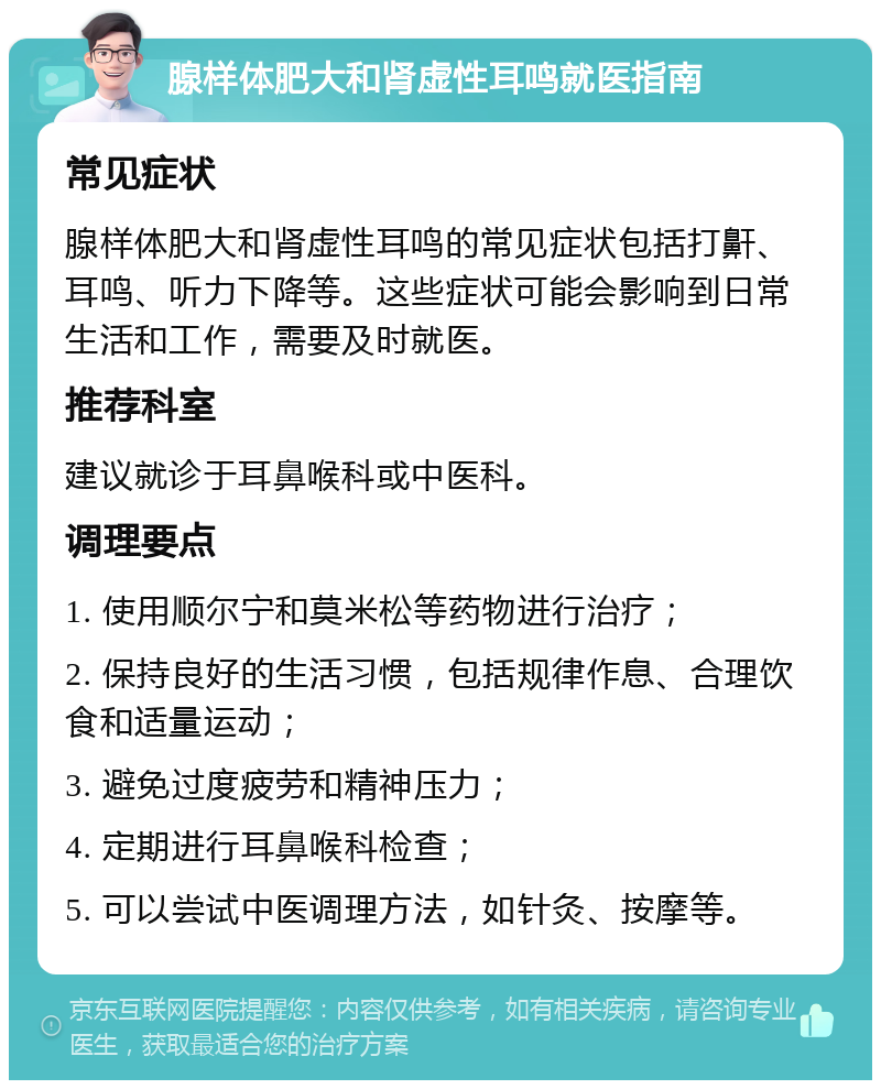 腺样体肥大和肾虚性耳鸣就医指南 常见症状 腺样体肥大和肾虚性耳鸣的常见症状包括打鼾、耳鸣、听力下降等。这些症状可能会影响到日常生活和工作，需要及时就医。 推荐科室 建议就诊于耳鼻喉科或中医科。 调理要点 1. 使用顺尔宁和莫米松等药物进行治疗； 2. 保持良好的生活习惯，包括规律作息、合理饮食和适量运动； 3. 避免过度疲劳和精神压力； 4. 定期进行耳鼻喉科检查； 5. 可以尝试中医调理方法，如针灸、按摩等。