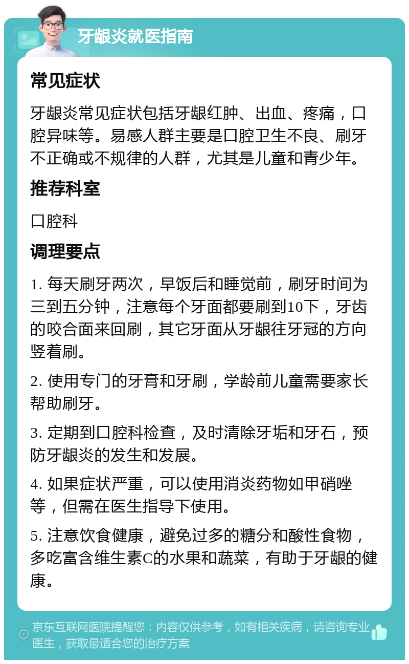 牙龈炎就医指南 常见症状 牙龈炎常见症状包括牙龈红肿、出血、疼痛，口腔异味等。易感人群主要是口腔卫生不良、刷牙不正确或不规律的人群，尤其是儿童和青少年。 推荐科室 口腔科 调理要点 1. 每天刷牙两次，早饭后和睡觉前，刷牙时间为三到五分钟，注意每个牙面都要刷到10下，牙齿的咬合面来回刷，其它牙面从牙龈往牙冠的方向竖着刷。 2. 使用专门的牙膏和牙刷，学龄前儿童需要家长帮助刷牙。 3. 定期到口腔科检查，及时清除牙垢和牙石，预防牙龈炎的发生和发展。 4. 如果症状严重，可以使用消炎药物如甲硝唑等，但需在医生指导下使用。 5. 注意饮食健康，避免过多的糖分和酸性食物，多吃富含维生素C的水果和蔬菜，有助于牙龈的健康。