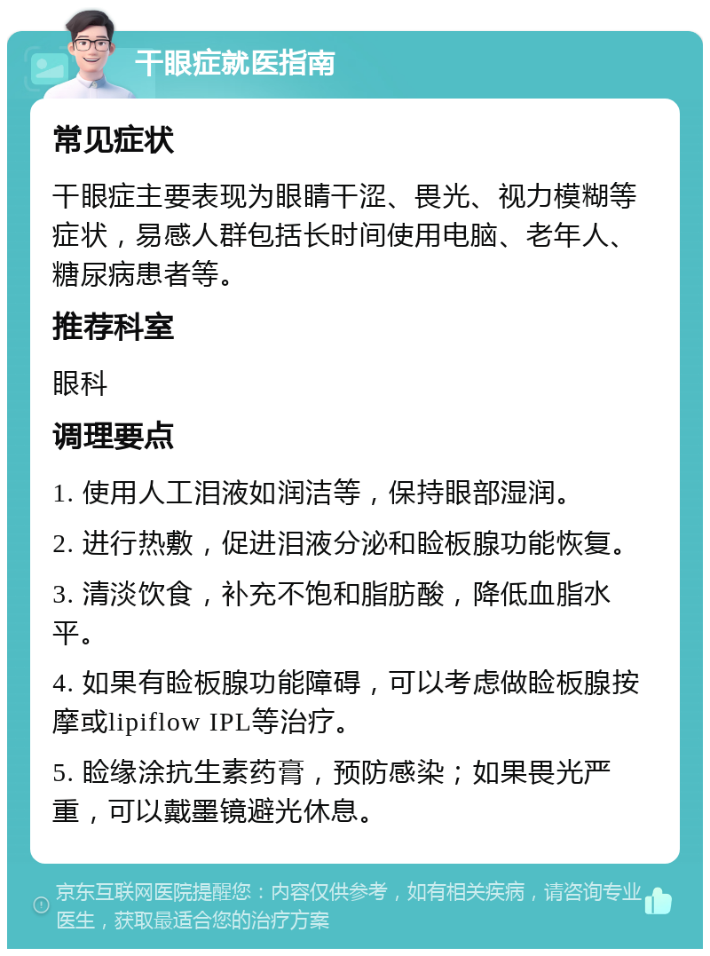 干眼症就医指南 常见症状 干眼症主要表现为眼睛干涩、畏光、视力模糊等症状，易感人群包括长时间使用电脑、老年人、糖尿病患者等。 推荐科室 眼科 调理要点 1. 使用人工泪液如润洁等，保持眼部湿润。 2. 进行热敷，促进泪液分泌和睑板腺功能恢复。 3. 清淡饮食，补充不饱和脂肪酸，降低血脂水平。 4. 如果有睑板腺功能障碍，可以考虑做睑板腺按摩或lipiflow IPL等治疗。 5. 睑缘涂抗生素药膏，预防感染；如果畏光严重，可以戴墨镜避光休息。