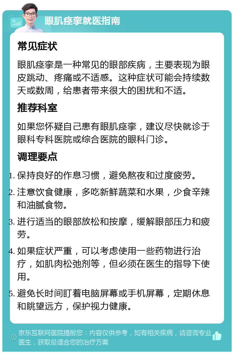 眼肌痉挛就医指南 常见症状 眼肌痉挛是一种常见的眼部疾病，主要表现为眼皮跳动、疼痛或不适感。这种症状可能会持续数天或数周，给患者带来很大的困扰和不适。 推荐科室 如果您怀疑自己患有眼肌痉挛，建议尽快就诊于眼科专科医院或综合医院的眼科门诊。 调理要点 保持良好的作息习惯，避免熬夜和过度疲劳。 注意饮食健康，多吃新鲜蔬菜和水果，少食辛辣和油腻食物。 进行适当的眼部放松和按摩，缓解眼部压力和疲劳。 如果症状严重，可以考虑使用一些药物进行治疗，如肌肉松弛剂等，但必须在医生的指导下使用。 避免长时间盯着电脑屏幕或手机屏幕，定期休息和眺望远方，保护视力健康。