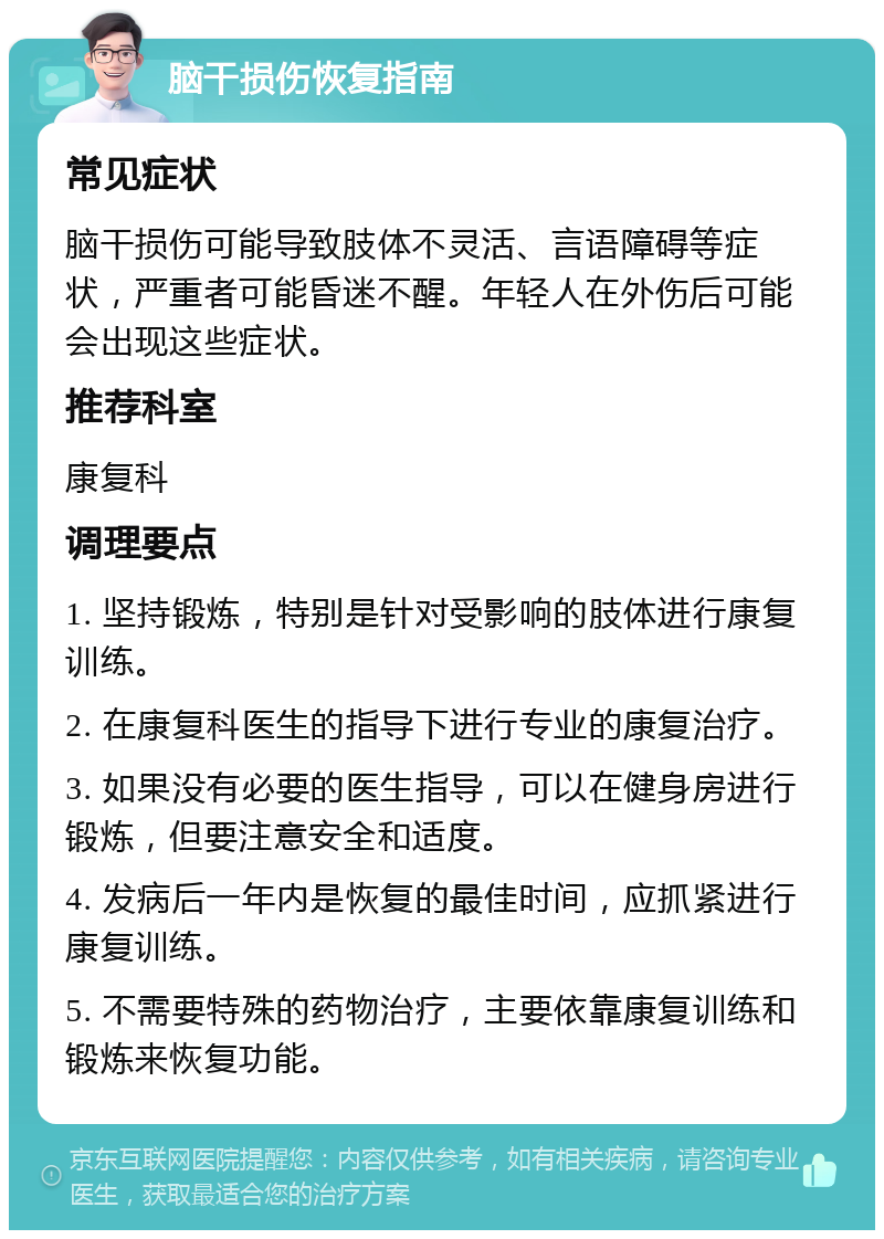 脑干损伤恢复指南 常见症状 脑干损伤可能导致肢体不灵活、言语障碍等症状，严重者可能昏迷不醒。年轻人在外伤后可能会出现这些症状。 推荐科室 康复科 调理要点 1. 坚持锻炼，特别是针对受影响的肢体进行康复训练。 2. 在康复科医生的指导下进行专业的康复治疗。 3. 如果没有必要的医生指导，可以在健身房进行锻炼，但要注意安全和适度。 4. 发病后一年内是恢复的最佳时间，应抓紧进行康复训练。 5. 不需要特殊的药物治疗，主要依靠康复训练和锻炼来恢复功能。