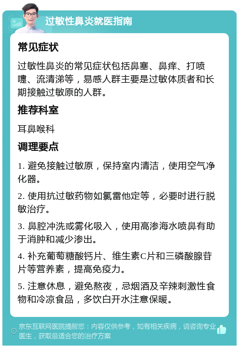 过敏性鼻炎就医指南 常见症状 过敏性鼻炎的常见症状包括鼻塞、鼻痒、打喷嚏、流清涕等，易感人群主要是过敏体质者和长期接触过敏原的人群。 推荐科室 耳鼻喉科 调理要点 1. 避免接触过敏原，保持室内清洁，使用空气净化器。 2. 使用抗过敏药物如氯雷他定等，必要时进行脱敏治疗。 3. 鼻腔冲洗或雾化吸入，使用高渗海水喷鼻有助于消肿和减少渗出。 4. 补充葡萄糖酸钙片、维生素C片和三磷酸腺苷片等营养素，提高免疫力。 5. 注意休息，避免熬夜，忌烟酒及辛辣刺激性食物和冷凉食品，多饮白开水注意保暖。