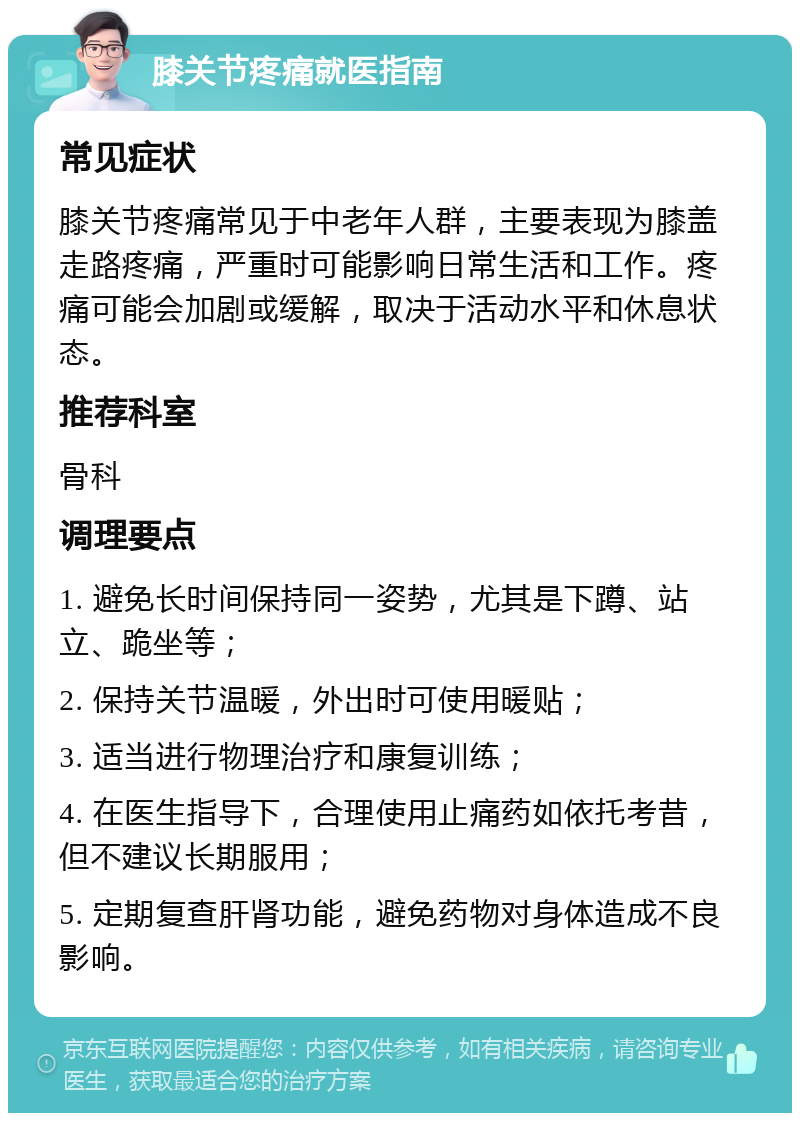 膝关节疼痛就医指南 常见症状 膝关节疼痛常见于中老年人群，主要表现为膝盖走路疼痛，严重时可能影响日常生活和工作。疼痛可能会加剧或缓解，取决于活动水平和休息状态。 推荐科室 骨科 调理要点 1. 避免长时间保持同一姿势，尤其是下蹲、站立、跪坐等； 2. 保持关节温暖，外出时可使用暖贴； 3. 适当进行物理治疗和康复训练； 4. 在医生指导下，合理使用止痛药如依托考昔，但不建议长期服用； 5. 定期复查肝肾功能，避免药物对身体造成不良影响。