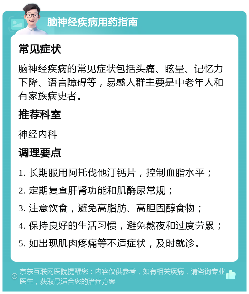 脑神经疾病用药指南 常见症状 脑神经疾病的常见症状包括头痛、眩晕、记忆力下降、语言障碍等，易感人群主要是中老年人和有家族病史者。 推荐科室 神经内科 调理要点 1. 长期服用阿托伐他汀钙片，控制血脂水平； 2. 定期复查肝肾功能和肌酶尿常规； 3. 注意饮食，避免高脂肪、高胆固醇食物； 4. 保持良好的生活习惯，避免熬夜和过度劳累； 5. 如出现肌肉疼痛等不适症状，及时就诊。