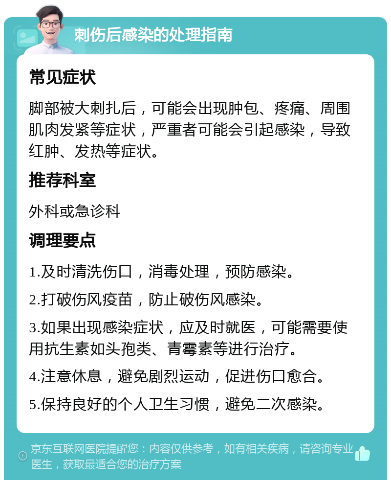 刺伤后感染的处理指南 常见症状 脚部被大刺扎后，可能会出现肿包、疼痛、周围肌肉发紧等症状，严重者可能会引起感染，导致红肿、发热等症状。 推荐科室 外科或急诊科 调理要点 1.及时清洗伤口，消毒处理，预防感染。 2.打破伤风疫苗，防止破伤风感染。 3.如果出现感染症状，应及时就医，可能需要使用抗生素如头孢类、青霉素等进行治疗。 4.注意休息，避免剧烈运动，促进伤口愈合。 5.保持良好的个人卫生习惯，避免二次感染。