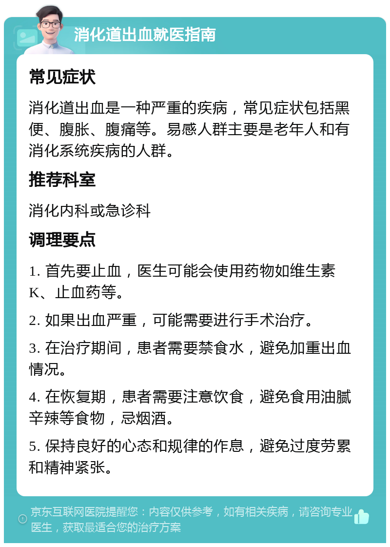 消化道出血就医指南 常见症状 消化道出血是一种严重的疾病，常见症状包括黑便、腹胀、腹痛等。易感人群主要是老年人和有消化系统疾病的人群。 推荐科室 消化内科或急诊科 调理要点 1. 首先要止血，医生可能会使用药物如维生素K、止血药等。 2. 如果出血严重，可能需要进行手术治疗。 3. 在治疗期间，患者需要禁食水，避免加重出血情况。 4. 在恢复期，患者需要注意饮食，避免食用油腻辛辣等食物，忌烟酒。 5. 保持良好的心态和规律的作息，避免过度劳累和精神紧张。