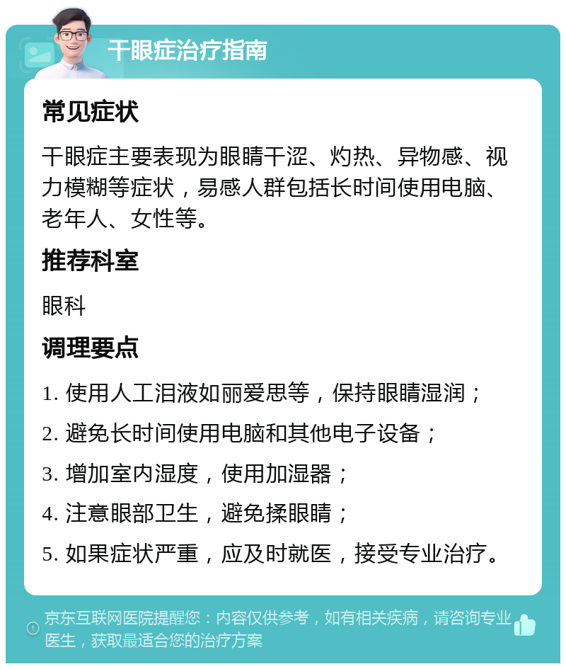 干眼症治疗指南 常见症状 干眼症主要表现为眼睛干涩、灼热、异物感、视力模糊等症状，易感人群包括长时间使用电脑、老年人、女性等。 推荐科室 眼科 调理要点 1. 使用人工泪液如丽爱思等，保持眼睛湿润； 2. 避免长时间使用电脑和其他电子设备； 3. 增加室内湿度，使用加湿器； 4. 注意眼部卫生，避免揉眼睛； 5. 如果症状严重，应及时就医，接受专业治疗。