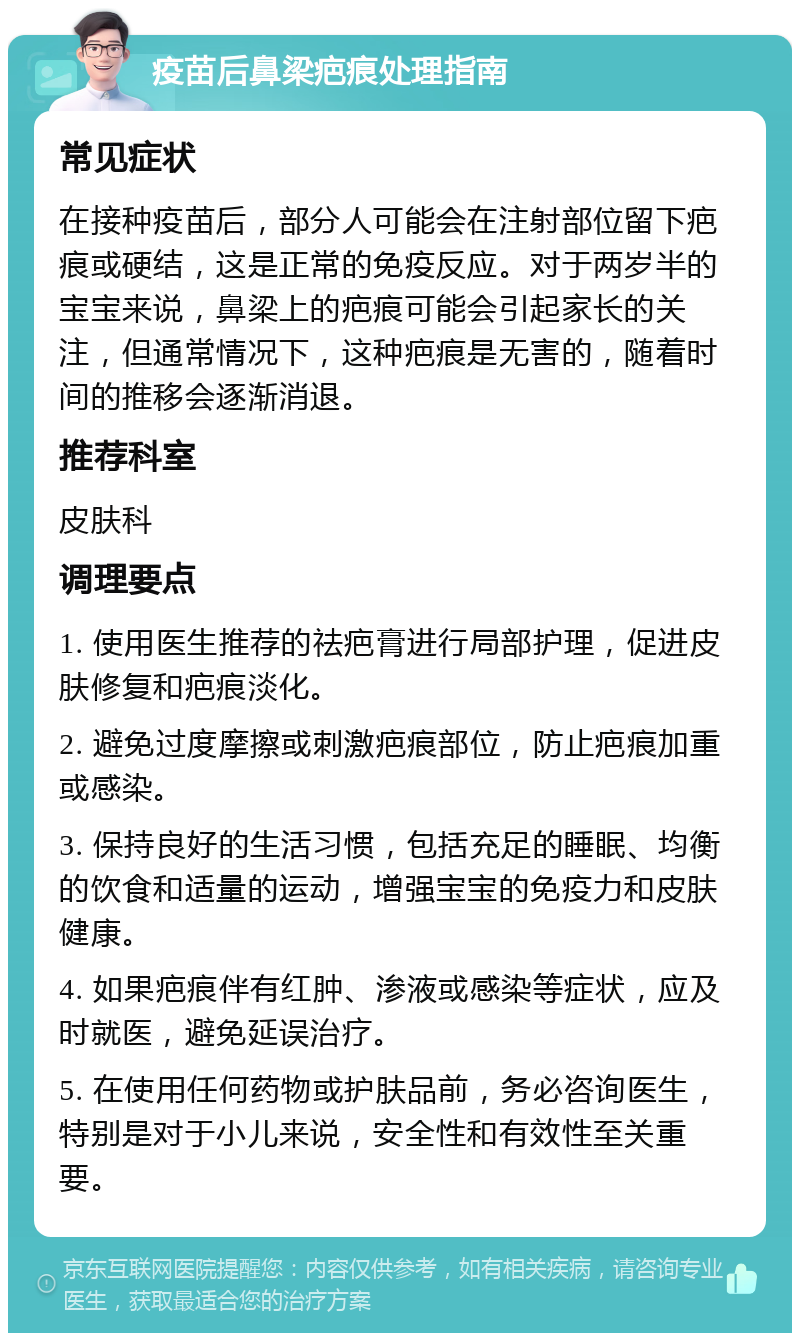 疫苗后鼻梁疤痕处理指南 常见症状 在接种疫苗后，部分人可能会在注射部位留下疤痕或硬结，这是正常的免疫反应。对于两岁半的宝宝来说，鼻梁上的疤痕可能会引起家长的关注，但通常情况下，这种疤痕是无害的，随着时间的推移会逐渐消退。 推荐科室 皮肤科 调理要点 1. 使用医生推荐的祛疤膏进行局部护理，促进皮肤修复和疤痕淡化。 2. 避免过度摩擦或刺激疤痕部位，防止疤痕加重或感染。 3. 保持良好的生活习惯，包括充足的睡眠、均衡的饮食和适量的运动，增强宝宝的免疫力和皮肤健康。 4. 如果疤痕伴有红肿、渗液或感染等症状，应及时就医，避免延误治疗。 5. 在使用任何药物或护肤品前，务必咨询医生，特别是对于小儿来说，安全性和有效性至关重要。