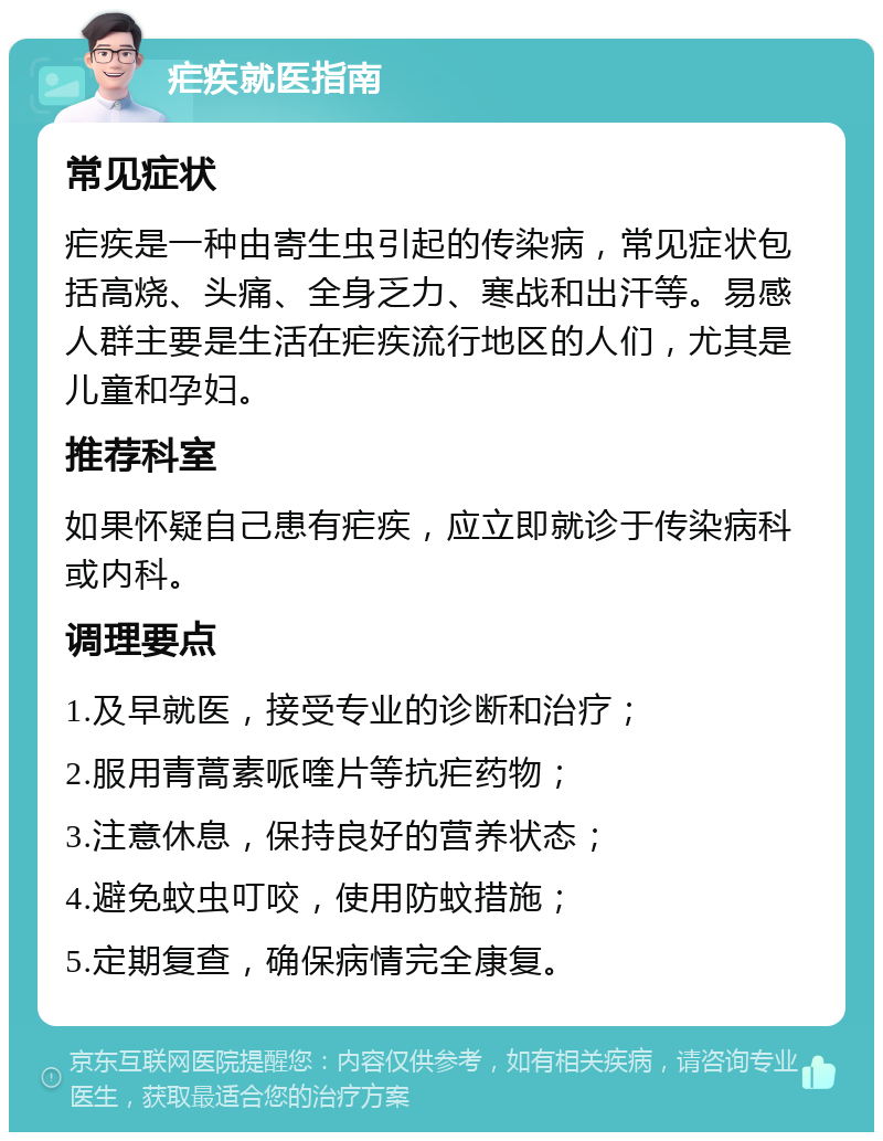 疟疾就医指南 常见症状 疟疾是一种由寄生虫引起的传染病，常见症状包括高烧、头痛、全身乏力、寒战和出汗等。易感人群主要是生活在疟疾流行地区的人们，尤其是儿童和孕妇。 推荐科室 如果怀疑自己患有疟疾，应立即就诊于传染病科或内科。 调理要点 1.及早就医，接受专业的诊断和治疗； 2.服用青蒿素哌喹片等抗疟药物； 3.注意休息，保持良好的营养状态； 4.避免蚊虫叮咬，使用防蚊措施； 5.定期复查，确保病情完全康复。