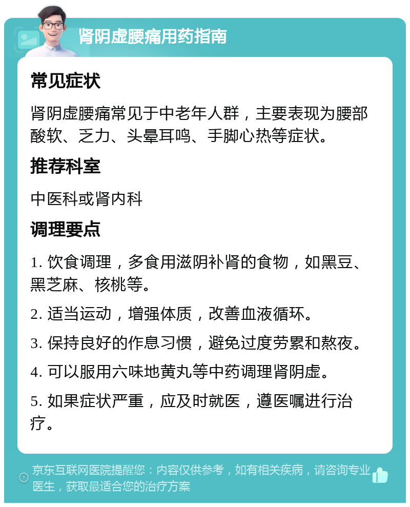 肾阴虚腰痛用药指南 常见症状 肾阴虚腰痛常见于中老年人群，主要表现为腰部酸软、乏力、头晕耳鸣、手脚心热等症状。 推荐科室 中医科或肾内科 调理要点 1. 饮食调理，多食用滋阴补肾的食物，如黑豆、黑芝麻、核桃等。 2. 适当运动，增强体质，改善血液循环。 3. 保持良好的作息习惯，避免过度劳累和熬夜。 4. 可以服用六味地黄丸等中药调理肾阴虚。 5. 如果症状严重，应及时就医，遵医嘱进行治疗。