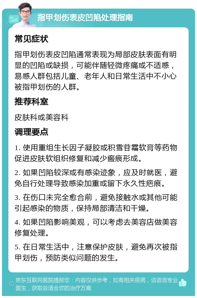 指甲划伤表皮凹陷处理指南 常见症状 指甲划伤表皮凹陷通常表现为局部皮肤表面有明显的凹陷或缺损，可能伴随轻微疼痛或不适感，易感人群包括儿童、老年人和日常生活中不小心被指甲划伤的人群。 推荐科室 皮肤科或美容科 调理要点 1. 使用重组生长因子凝胶或积雪苷霜软膏等药物促进皮肤软组织修复和减少瘢痕形成。 2. 如果凹陷较深或有感染迹象，应及时就医，避免自行处理导致感染加重或留下永久性疤痕。 3. 在伤口未完全愈合前，避免接触水或其他可能引起感染的物质，保持局部清洁和干燥。 4. 如果凹陷影响美观，可以考虑去美容店做美容修复处理。 5. 在日常生活中，注意保护皮肤，避免再次被指甲划伤，预防类似问题的发生。