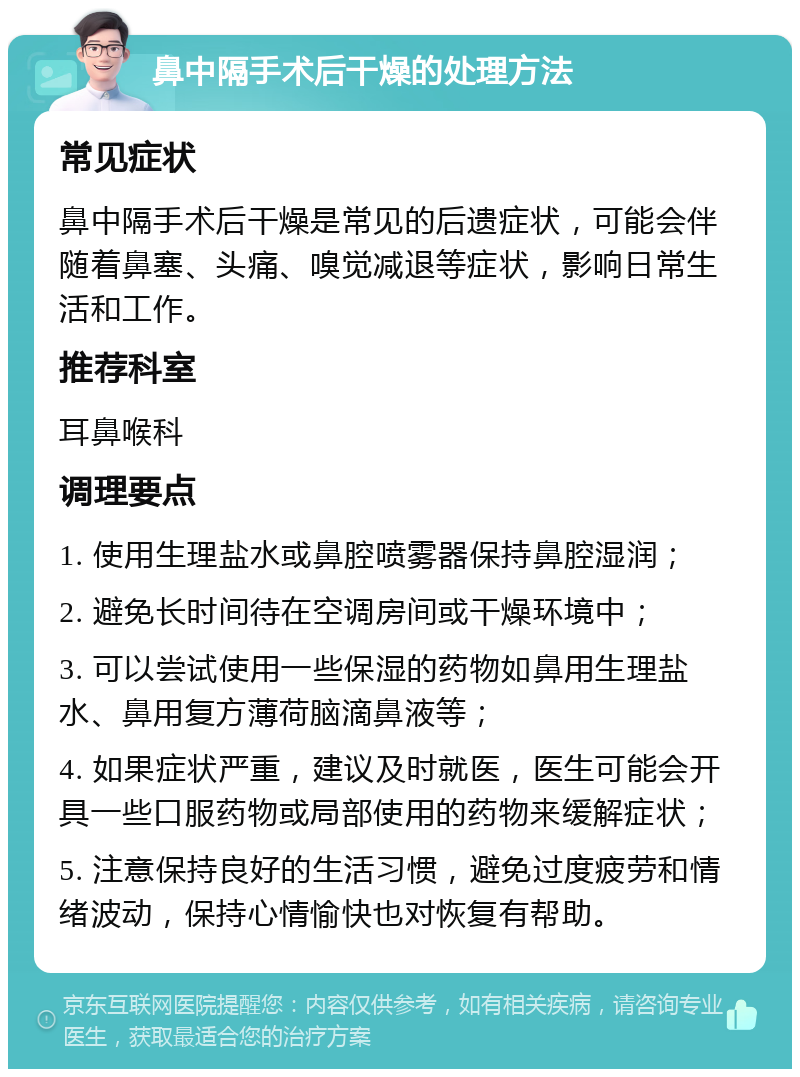 鼻中隔手术后干燥的处理方法 常见症状 鼻中隔手术后干燥是常见的后遗症状，可能会伴随着鼻塞、头痛、嗅觉减退等症状，影响日常生活和工作。 推荐科室 耳鼻喉科 调理要点 1. 使用生理盐水或鼻腔喷雾器保持鼻腔湿润； 2. 避免长时间待在空调房间或干燥环境中； 3. 可以尝试使用一些保湿的药物如鼻用生理盐水、鼻用复方薄荷脑滴鼻液等； 4. 如果症状严重，建议及时就医，医生可能会开具一些口服药物或局部使用的药物来缓解症状； 5. 注意保持良好的生活习惯，避免过度疲劳和情绪波动，保持心情愉快也对恢复有帮助。