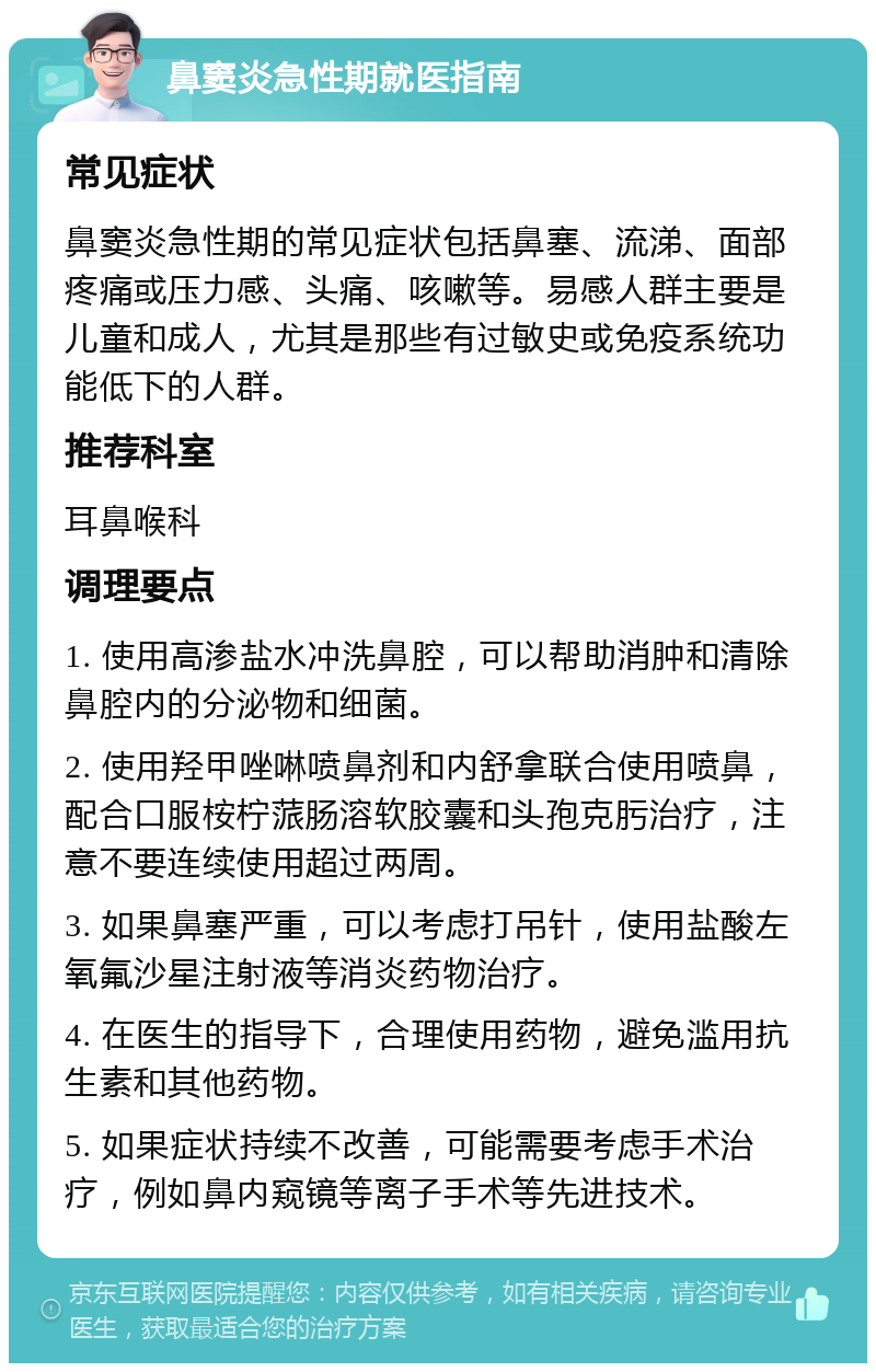 鼻窦炎急性期就医指南 常见症状 鼻窦炎急性期的常见症状包括鼻塞、流涕、面部疼痛或压力感、头痛、咳嗽等。易感人群主要是儿童和成人，尤其是那些有过敏史或免疫系统功能低下的人群。 推荐科室 耳鼻喉科 调理要点 1. 使用高渗盐水冲洗鼻腔，可以帮助消肿和清除鼻腔内的分泌物和细菌。 2. 使用羟甲唑啉喷鼻剂和内舒拿联合使用喷鼻，配合口服桉柠蒎肠溶软胶囊和头孢克肟治疗，注意不要连续使用超过两周。 3. 如果鼻塞严重，可以考虑打吊针，使用盐酸左氧氟沙星注射液等消炎药物治疗。 4. 在医生的指导下，合理使用药物，避免滥用抗生素和其他药物。 5. 如果症状持续不改善，可能需要考虑手术治疗，例如鼻内窥镜等离子手术等先进技术。