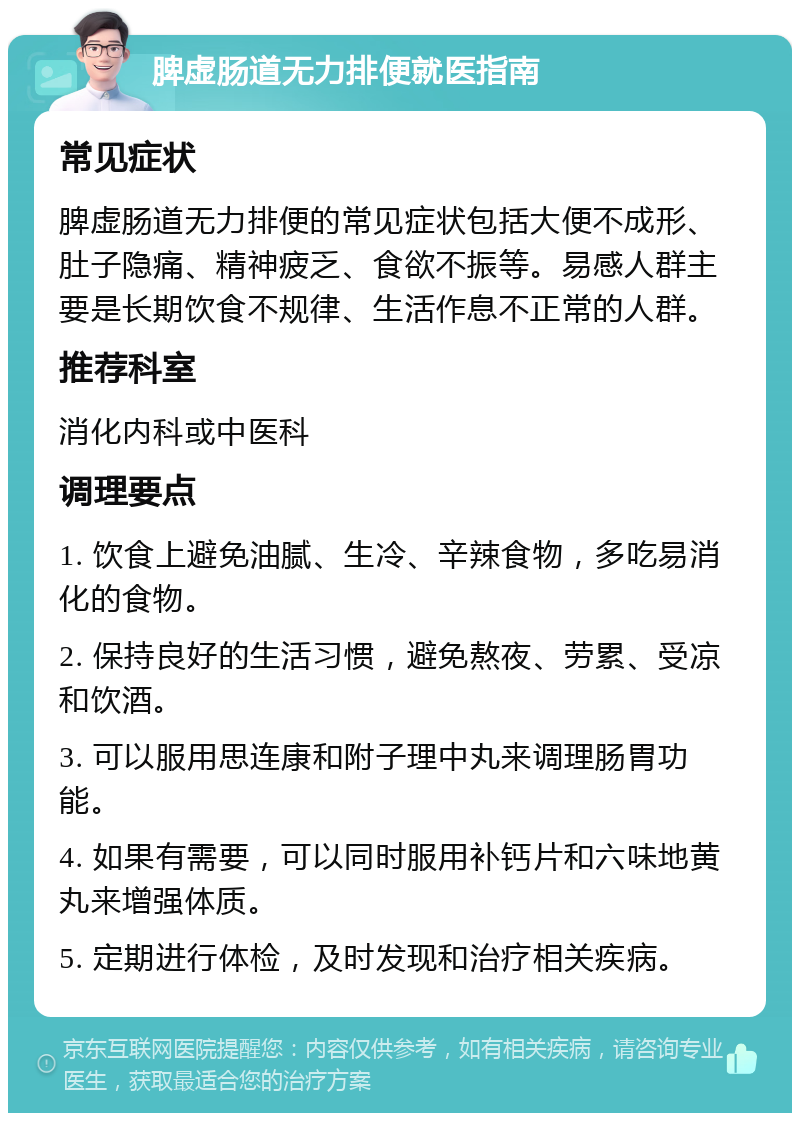 脾虚肠道无力排便就医指南 常见症状 脾虚肠道无力排便的常见症状包括大便不成形、肚子隐痛、精神疲乏、食欲不振等。易感人群主要是长期饮食不规律、生活作息不正常的人群。 推荐科室 消化内科或中医科 调理要点 1. 饮食上避免油腻、生冷、辛辣食物，多吃易消化的食物。 2. 保持良好的生活习惯，避免熬夜、劳累、受凉和饮酒。 3. 可以服用思连康和附子理中丸来调理肠胃功能。 4. 如果有需要，可以同时服用补钙片和六味地黄丸来增强体质。 5. 定期进行体检，及时发现和治疗相关疾病。