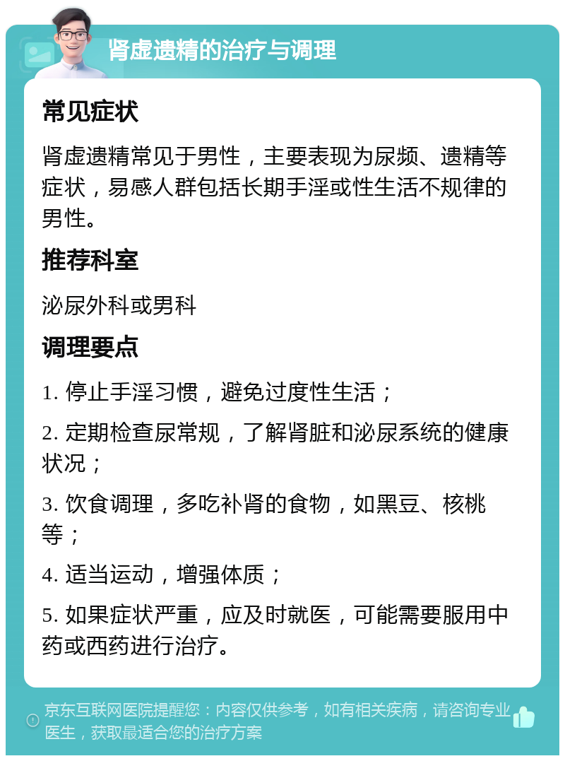 肾虚遗精的治疗与调理 常见症状 肾虚遗精常见于男性，主要表现为尿频、遗精等症状，易感人群包括长期手淫或性生活不规律的男性。 推荐科室 泌尿外科或男科 调理要点 1. 停止手淫习惯，避免过度性生活； 2. 定期检查尿常规，了解肾脏和泌尿系统的健康状况； 3. 饮食调理，多吃补肾的食物，如黑豆、核桃等； 4. 适当运动，增强体质； 5. 如果症状严重，应及时就医，可能需要服用中药或西药进行治疗。