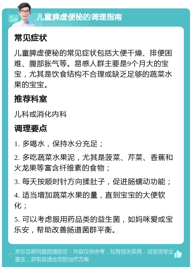 儿童脾虚便秘的调理指南 常见症状 儿童脾虚便秘的常见症状包括大便干燥、排便困难、腹部胀气等。易感人群主要是9个月大的宝宝，尤其是饮食结构不合理或缺乏足够的蔬菜水果的宝宝。 推荐科室 儿科或消化内科 调理要点 1. 多喝水，保持水分充足； 2. 多吃蔬菜水果泥，尤其是菠菜、芹菜、香蕉和火龙果等富含纤维素的食物； 3. 每天按顺时针方向揉肚子，促进肠蠕动功能； 4. 适当增加蔬菜水果的量，直到宝宝的大便软化； 5. 可以考虑服用药品类的益生菌，如妈咪爱或宝乐安，帮助改善肠道菌群平衡。