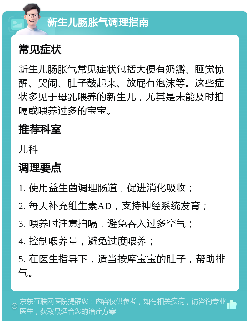 新生儿肠胀气调理指南 常见症状 新生儿肠胀气常见症状包括大便有奶瓣、睡觉惊醒、哭闹、肚子鼓起来、放屁有泡沫等。这些症状多见于母乳喂养的新生儿，尤其是未能及时拍嗝或喂养过多的宝宝。 推荐科室 儿科 调理要点 1. 使用益生菌调理肠道，促进消化吸收； 2. 每天补充维生素AD，支持神经系统发育； 3. 喂养时注意拍嗝，避免吞入过多空气； 4. 控制喂养量，避免过度喂养； 5. 在医生指导下，适当按摩宝宝的肚子，帮助排气。