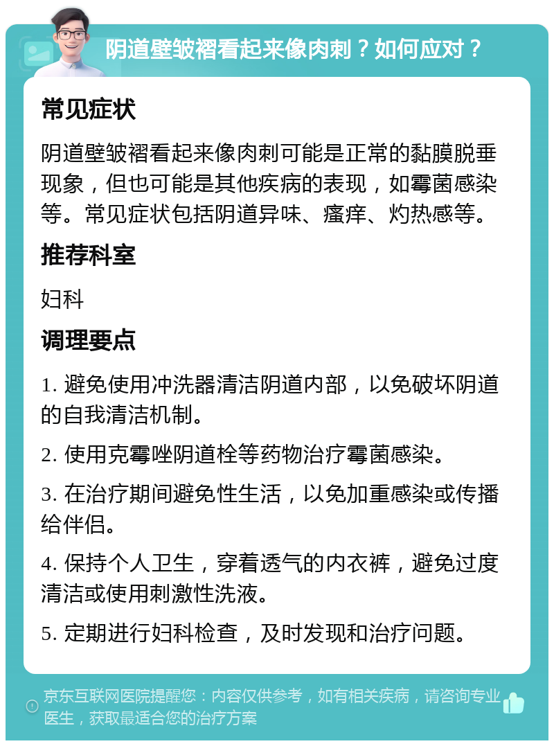 阴道壁皱褶看起来像肉刺？如何应对？ 常见症状 阴道壁皱褶看起来像肉刺可能是正常的黏膜脱垂现象，但也可能是其他疾病的表现，如霉菌感染等。常见症状包括阴道异味、瘙痒、灼热感等。 推荐科室 妇科 调理要点 1. 避免使用冲洗器清洁阴道内部，以免破坏阴道的自我清洁机制。 2. 使用克霉唑阴道栓等药物治疗霉菌感染。 3. 在治疗期间避免性生活，以免加重感染或传播给伴侣。 4. 保持个人卫生，穿着透气的内衣裤，避免过度清洁或使用刺激性洗液。 5. 定期进行妇科检查，及时发现和治疗问题。