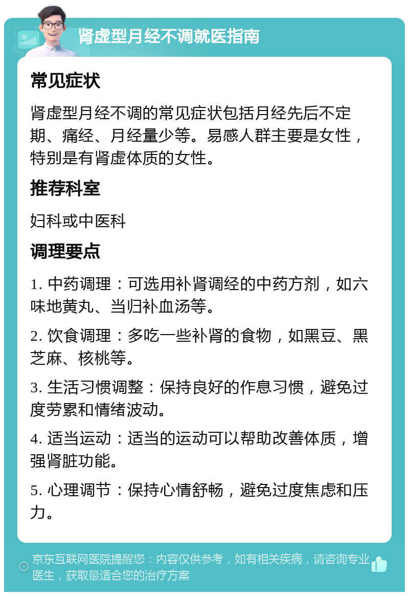 肾虚型月经不调就医指南 常见症状 肾虚型月经不调的常见症状包括月经先后不定期、痛经、月经量少等。易感人群主要是女性，特别是有肾虚体质的女性。 推荐科室 妇科或中医科 调理要点 1. 中药调理：可选用补肾调经的中药方剂，如六味地黄丸、当归补血汤等。 2. 饮食调理：多吃一些补肾的食物，如黑豆、黑芝麻、核桃等。 3. 生活习惯调整：保持良好的作息习惯，避免过度劳累和情绪波动。 4. 适当运动：适当的运动可以帮助改善体质，增强肾脏功能。 5. 心理调节：保持心情舒畅，避免过度焦虑和压力。