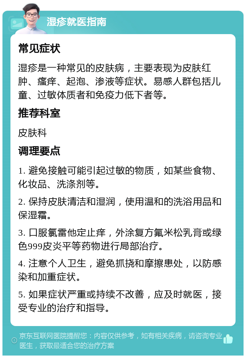 湿疹就医指南 常见症状 湿疹是一种常见的皮肤病，主要表现为皮肤红肿、瘙痒、起泡、渗液等症状。易感人群包括儿童、过敏体质者和免疫力低下者等。 推荐科室 皮肤科 调理要点 1. 避免接触可能引起过敏的物质，如某些食物、化妆品、洗涤剂等。 2. 保持皮肤清洁和湿润，使用温和的洗浴用品和保湿霜。 3. 口服氯雷他定止痒，外涂复方氟米松乳膏或绿色999皮炎平等药物进行局部治疗。 4. 注意个人卫生，避免抓挠和摩擦患处，以防感染和加重症状。 5. 如果症状严重或持续不改善，应及时就医，接受专业的治疗和指导。