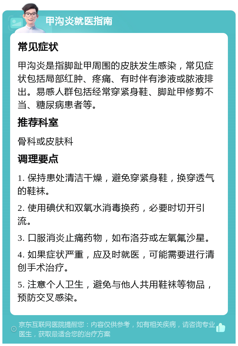 甲沟炎就医指南 常见症状 甲沟炎是指脚趾甲周围的皮肤发生感染，常见症状包括局部红肿、疼痛、有时伴有渗液或脓液排出。易感人群包括经常穿紧身鞋、脚趾甲修剪不当、糖尿病患者等。 推荐科室 骨科或皮肤科 调理要点 1. 保持患处清洁干燥，避免穿紧身鞋，换穿透气的鞋袜。 2. 使用碘伏和双氧水消毒换药，必要时切开引流。 3. 口服消炎止痛药物，如布洛芬或左氧氟沙星。 4. 如果症状严重，应及时就医，可能需要进行清创手术治疗。 5. 注意个人卫生，避免与他人共用鞋袜等物品，预防交叉感染。