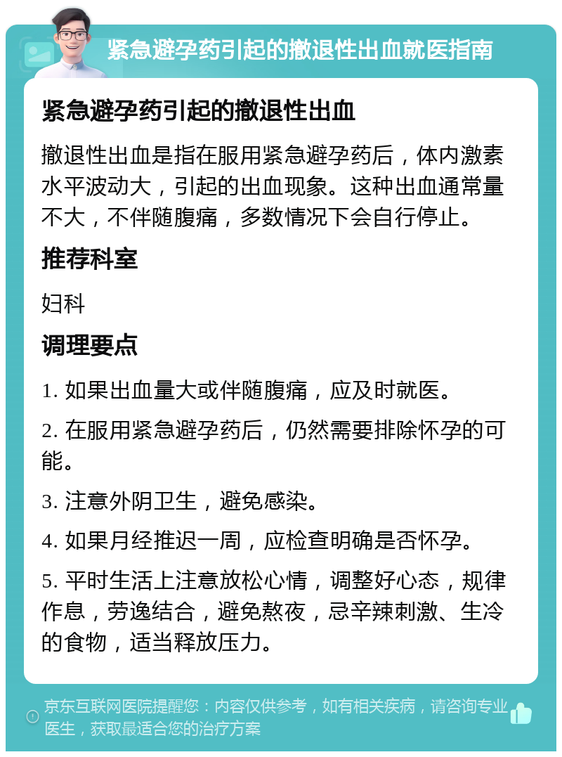 紧急避孕药引起的撤退性出血就医指南 紧急避孕药引起的撤退性出血 撤退性出血是指在服用紧急避孕药后，体内激素水平波动大，引起的出血现象。这种出血通常量不大，不伴随腹痛，多数情况下会自行停止。 推荐科室 妇科 调理要点 1. 如果出血量大或伴随腹痛，应及时就医。 2. 在服用紧急避孕药后，仍然需要排除怀孕的可能。 3. 注意外阴卫生，避免感染。 4. 如果月经推迟一周，应检查明确是否怀孕。 5. 平时生活上注意放松心情，调整好心态，规律作息，劳逸结合，避免熬夜，忌辛辣刺激、生冷的食物，适当释放压力。