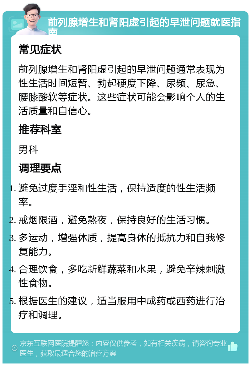 前列腺增生和肾阳虚引起的早泄问题就医指南 常见症状 前列腺增生和肾阳虚引起的早泄问题通常表现为性生活时间短暂、勃起硬度下降、尿频、尿急、腰膝酸软等症状。这些症状可能会影响个人的生活质量和自信心。 推荐科室 男科 调理要点 避免过度手淫和性生活，保持适度的性生活频率。 戒烟限酒，避免熬夜，保持良好的生活习惯。 多运动，增强体质，提高身体的抵抗力和自我修复能力。 合理饮食，多吃新鲜蔬菜和水果，避免辛辣刺激性食物。 根据医生的建议，适当服用中成药或西药进行治疗和调理。