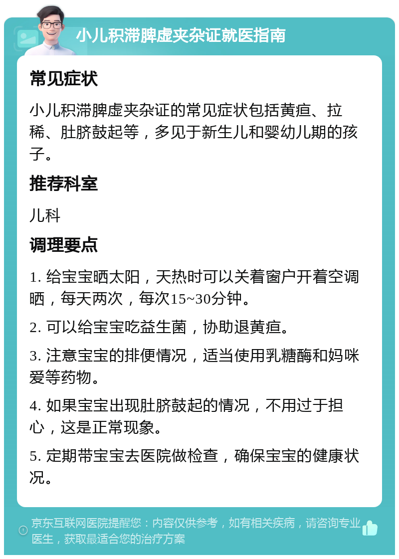 小儿积滞脾虚夹杂证就医指南 常见症状 小儿积滞脾虚夹杂证的常见症状包括黄疸、拉稀、肚脐鼓起等，多见于新生儿和婴幼儿期的孩子。 推荐科室 儿科 调理要点 1. 给宝宝晒太阳，天热时可以关着窗户开着空调晒，每天两次，每次15~30分钟。 2. 可以给宝宝吃益生菌，协助退黄疸。 3. 注意宝宝的排便情况，适当使用乳糖酶和妈咪爱等药物。 4. 如果宝宝出现肚脐鼓起的情况，不用过于担心，这是正常现象。 5. 定期带宝宝去医院做检查，确保宝宝的健康状况。