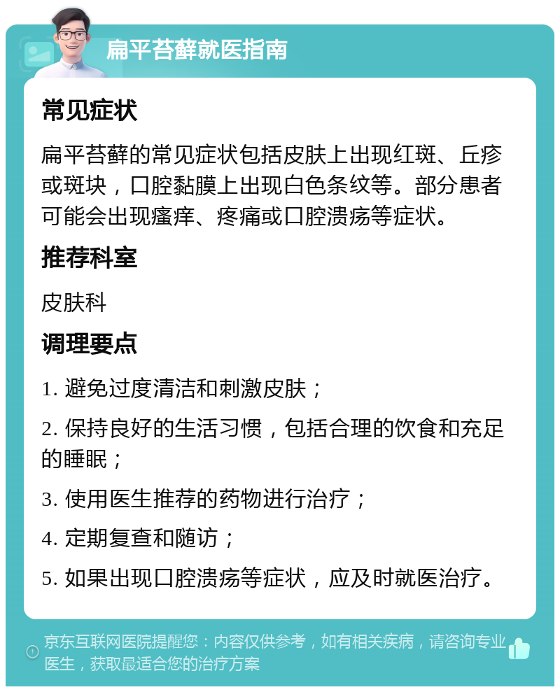 扁平苔藓就医指南 常见症状 扁平苔藓的常见症状包括皮肤上出现红斑、丘疹或斑块，口腔黏膜上出现白色条纹等。部分患者可能会出现瘙痒、疼痛或口腔溃疡等症状。 推荐科室 皮肤科 调理要点 1. 避免过度清洁和刺激皮肤； 2. 保持良好的生活习惯，包括合理的饮食和充足的睡眠； 3. 使用医生推荐的药物进行治疗； 4. 定期复查和随访； 5. 如果出现口腔溃疡等症状，应及时就医治疗。