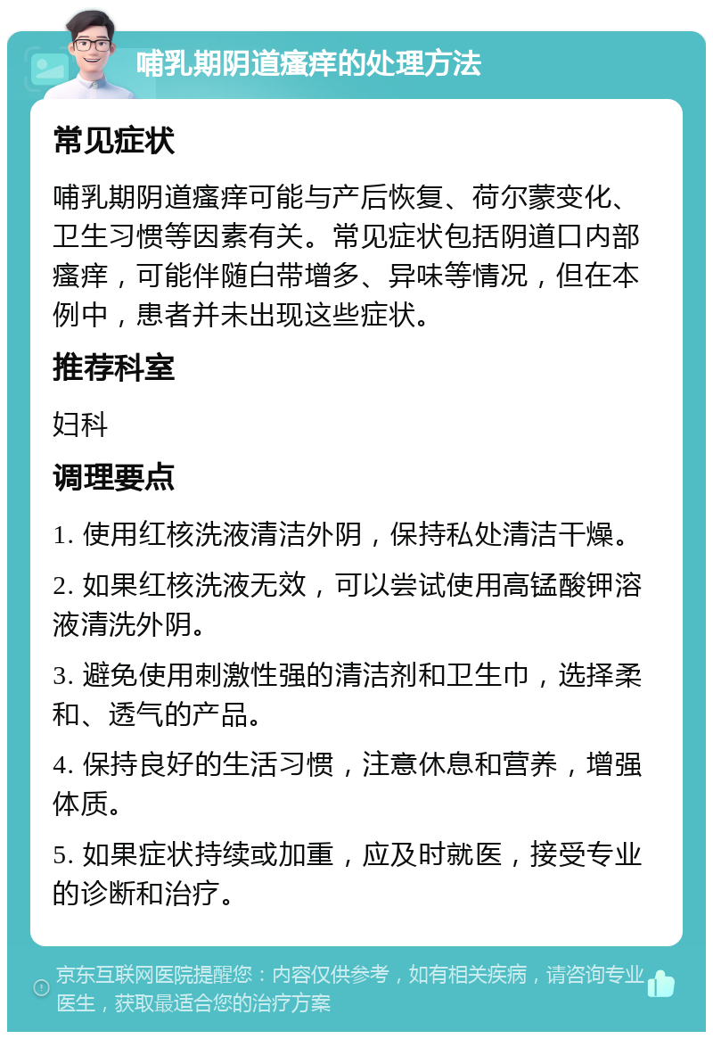 哺乳期阴道瘙痒的处理方法 常见症状 哺乳期阴道瘙痒可能与产后恢复、荷尔蒙变化、卫生习惯等因素有关。常见症状包括阴道口内部瘙痒，可能伴随白带增多、异味等情况，但在本例中，患者并未出现这些症状。 推荐科室 妇科 调理要点 1. 使用红核洗液清洁外阴，保持私处清洁干燥。 2. 如果红核洗液无效，可以尝试使用高锰酸钾溶液清洗外阴。 3. 避免使用刺激性强的清洁剂和卫生巾，选择柔和、透气的产品。 4. 保持良好的生活习惯，注意休息和营养，增强体质。 5. 如果症状持续或加重，应及时就医，接受专业的诊断和治疗。