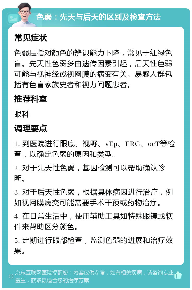 色弱：先天与后天的区别及检查方法 常见症状 色弱是指对颜色的辨识能力下降，常见于红绿色盲。先天性色弱多由遗传因素引起，后天性色弱可能与视神经或视网膜的病变有关。易感人群包括有色盲家族史者和视力问题患者。 推荐科室 眼科 调理要点 1. 到医院进行眼底、视野、vEp、ERG、ocT等检查，以确定色弱的原因和类型。 2. 对于先天性色弱，基因检测可以帮助确认诊断。 3. 对于后天性色弱，根据具体病因进行治疗，例如视网膜病变可能需要手术干预或药物治疗。 4. 在日常生活中，使用辅助工具如特殊眼镜或软件来帮助区分颜色。 5. 定期进行眼部检查，监测色弱的进展和治疗效果。