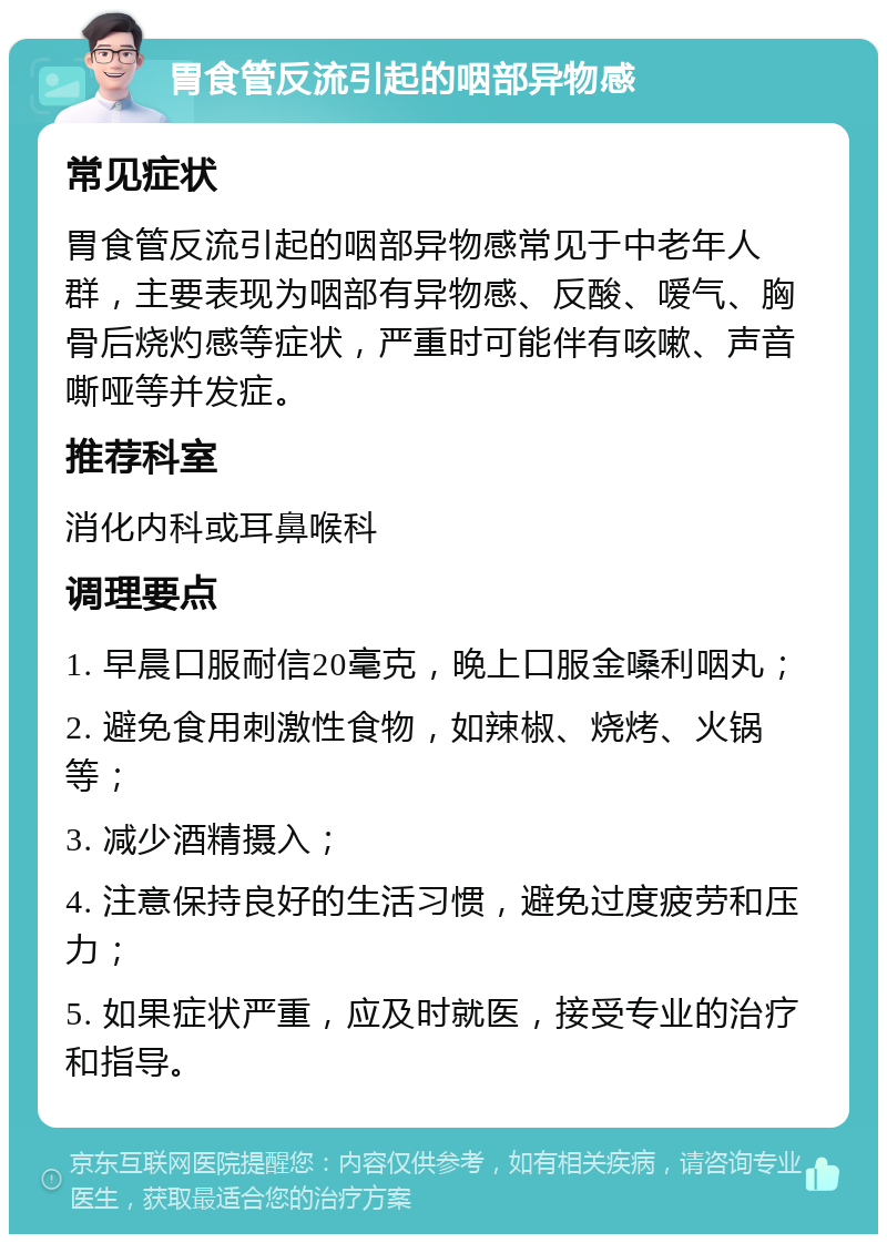 胃食管反流引起的咽部异物感 常见症状 胃食管反流引起的咽部异物感常见于中老年人群，主要表现为咽部有异物感、反酸、嗳气、胸骨后烧灼感等症状，严重时可能伴有咳嗽、声音嘶哑等并发症。 推荐科室 消化内科或耳鼻喉科 调理要点 1. 早晨口服耐信20毫克，晚上口服金嗓利咽丸； 2. 避免食用刺激性食物，如辣椒、烧烤、火锅等； 3. 减少酒精摄入； 4. 注意保持良好的生活习惯，避免过度疲劳和压力； 5. 如果症状严重，应及时就医，接受专业的治疗和指导。