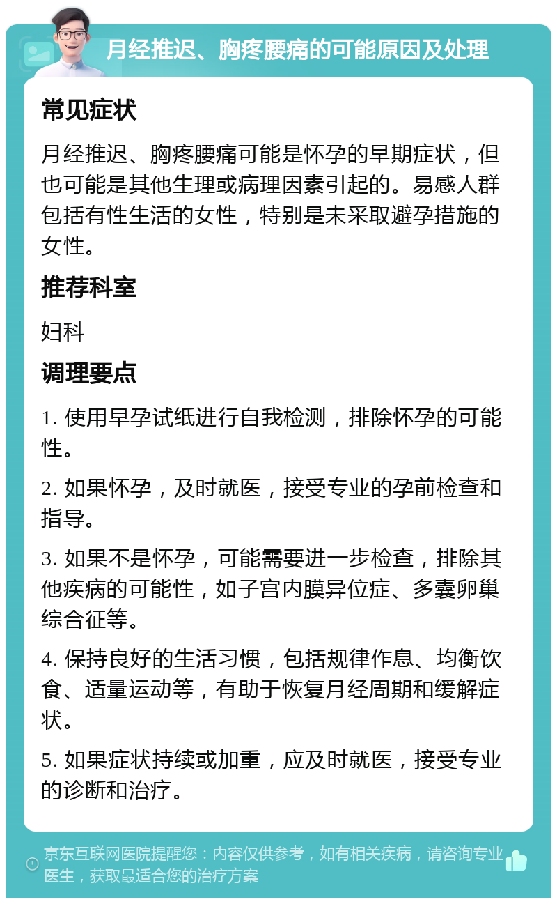 月经推迟、胸疼腰痛的可能原因及处理 常见症状 月经推迟、胸疼腰痛可能是怀孕的早期症状，但也可能是其他生理或病理因素引起的。易感人群包括有性生活的女性，特别是未采取避孕措施的女性。 推荐科室 妇科 调理要点 1. 使用早孕试纸进行自我检测，排除怀孕的可能性。 2. 如果怀孕，及时就医，接受专业的孕前检查和指导。 3. 如果不是怀孕，可能需要进一步检查，排除其他疾病的可能性，如子宫内膜异位症、多囊卵巢综合征等。 4. 保持良好的生活习惯，包括规律作息、均衡饮食、适量运动等，有助于恢复月经周期和缓解症状。 5. 如果症状持续或加重，应及时就医，接受专业的诊断和治疗。