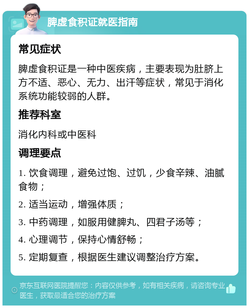 脾虚食积证就医指南 常见症状 脾虚食积证是一种中医疾病，主要表现为肚脐上方不适、恶心、无力、出汗等症状，常见于消化系统功能较弱的人群。 推荐科室 消化内科或中医科 调理要点 1. 饮食调理，避免过饱、过饥，少食辛辣、油腻食物； 2. 适当运动，增强体质； 3. 中药调理，如服用健脾丸、四君子汤等； 4. 心理调节，保持心情舒畅； 5. 定期复查，根据医生建议调整治疗方案。