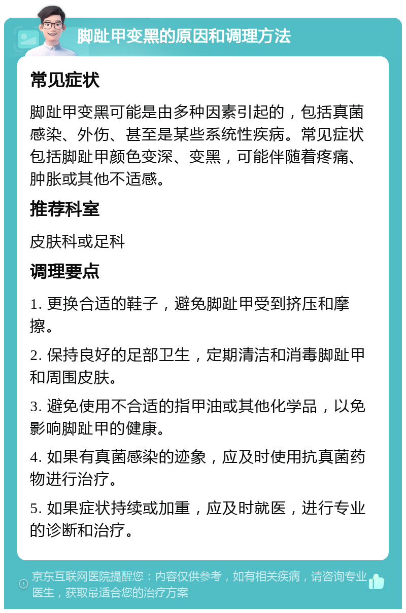 脚趾甲变黑的原因和调理方法 常见症状 脚趾甲变黑可能是由多种因素引起的，包括真菌感染、外伤、甚至是某些系统性疾病。常见症状包括脚趾甲颜色变深、变黑，可能伴随着疼痛、肿胀或其他不适感。 推荐科室 皮肤科或足科 调理要点 1. 更换合适的鞋子，避免脚趾甲受到挤压和摩擦。 2. 保持良好的足部卫生，定期清洁和消毒脚趾甲和周围皮肤。 3. 避免使用不合适的指甲油或其他化学品，以免影响脚趾甲的健康。 4. 如果有真菌感染的迹象，应及时使用抗真菌药物进行治疗。 5. 如果症状持续或加重，应及时就医，进行专业的诊断和治疗。