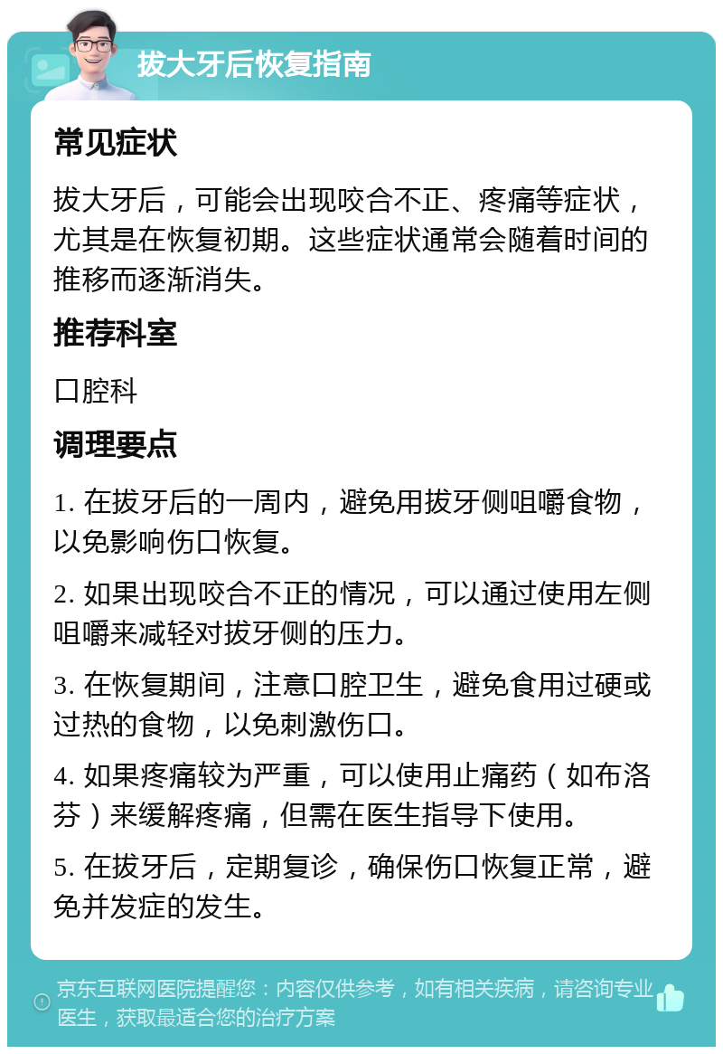 拔大牙后恢复指南 常见症状 拔大牙后，可能会出现咬合不正、疼痛等症状，尤其是在恢复初期。这些症状通常会随着时间的推移而逐渐消失。 推荐科室 口腔科 调理要点 1. 在拔牙后的一周内，避免用拔牙侧咀嚼食物，以免影响伤口恢复。 2. 如果出现咬合不正的情况，可以通过使用左侧咀嚼来减轻对拔牙侧的压力。 3. 在恢复期间，注意口腔卫生，避免食用过硬或过热的食物，以免刺激伤口。 4. 如果疼痛较为严重，可以使用止痛药（如布洛芬）来缓解疼痛，但需在医生指导下使用。 5. 在拔牙后，定期复诊，确保伤口恢复正常，避免并发症的发生。