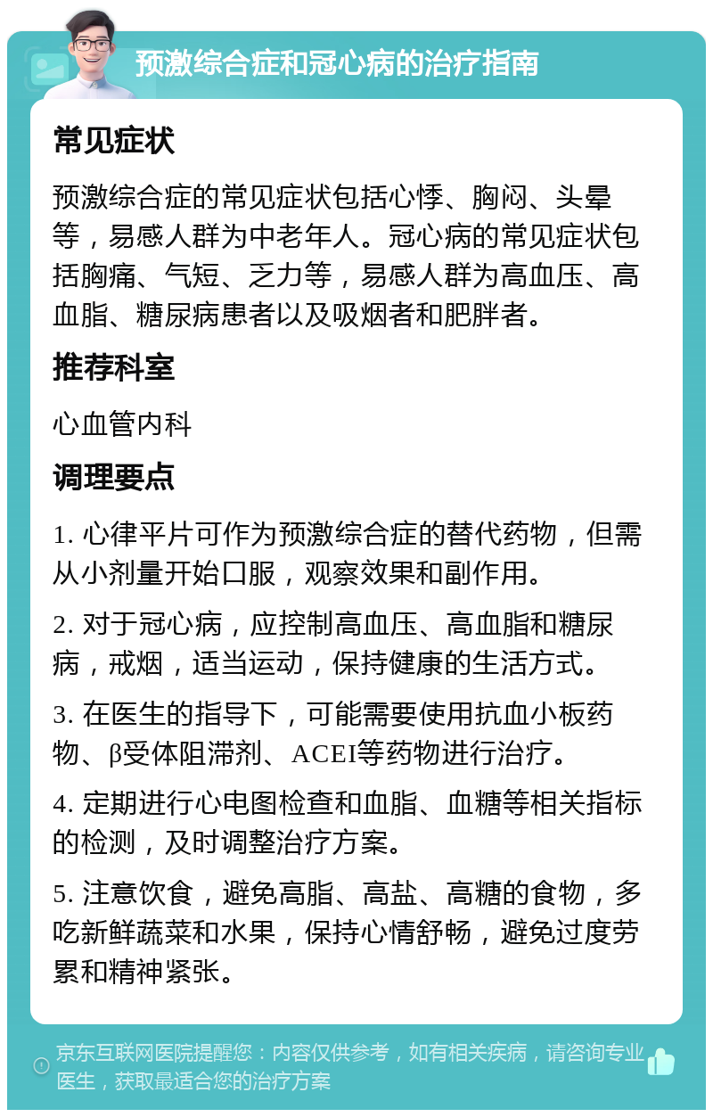 预激综合症和冠心病的治疗指南 常见症状 预激综合症的常见症状包括心悸、胸闷、头晕等，易感人群为中老年人。冠心病的常见症状包括胸痛、气短、乏力等，易感人群为高血压、高血脂、糖尿病患者以及吸烟者和肥胖者。 推荐科室 心血管内科 调理要点 1. 心律平片可作为预激综合症的替代药物，但需从小剂量开始口服，观察效果和副作用。 2. 对于冠心病，应控制高血压、高血脂和糖尿病，戒烟，适当运动，保持健康的生活方式。 3. 在医生的指导下，可能需要使用抗血小板药物、β受体阻滞剂、ACEI等药物进行治疗。 4. 定期进行心电图检查和血脂、血糖等相关指标的检测，及时调整治疗方案。 5. 注意饮食，避免高脂、高盐、高糖的食物，多吃新鲜蔬菜和水果，保持心情舒畅，避免过度劳累和精神紧张。