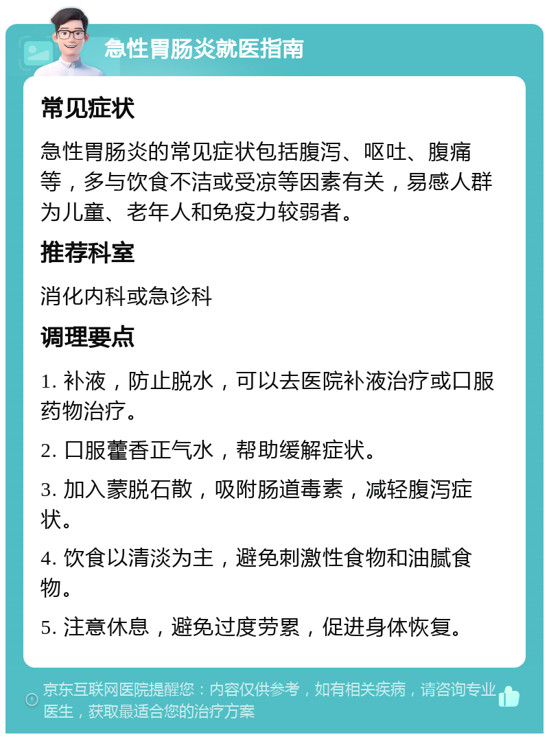 急性胃肠炎就医指南 常见症状 急性胃肠炎的常见症状包括腹泻、呕吐、腹痛等，多与饮食不洁或受凉等因素有关，易感人群为儿童、老年人和免疫力较弱者。 推荐科室 消化内科或急诊科 调理要点 1. 补液，防止脱水，可以去医院补液治疗或口服药物治疗。 2. 口服藿香正气水，帮助缓解症状。 3. 加入蒙脱石散，吸附肠道毒素，减轻腹泻症状。 4. 饮食以清淡为主，避免刺激性食物和油腻食物。 5. 注意休息，避免过度劳累，促进身体恢复。