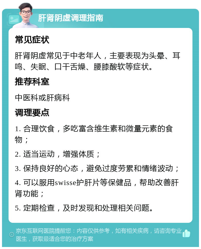 肝肾阴虚调理指南 常见症状 肝肾阴虚常见于中老年人，主要表现为头晕、耳鸣、失眠、口干舌燥、腰膝酸软等症状。 推荐科室 中医科或肝病科 调理要点 1. 合理饮食，多吃富含维生素和微量元素的食物； 2. 适当运动，增强体质； 3. 保持良好的心态，避免过度劳累和情绪波动； 4. 可以服用swisse护肝片等保健品，帮助改善肝肾功能； 5. 定期检查，及时发现和处理相关问题。