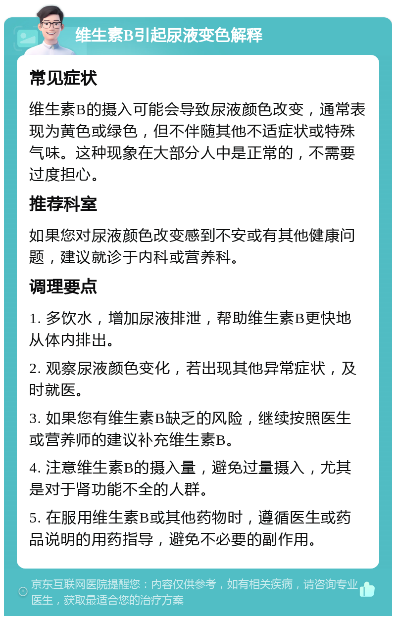 维生素B引起尿液变色解释 常见症状 维生素B的摄入可能会导致尿液颜色改变，通常表现为黄色或绿色，但不伴随其他不适症状或特殊气味。这种现象在大部分人中是正常的，不需要过度担心。 推荐科室 如果您对尿液颜色改变感到不安或有其他健康问题，建议就诊于内科或营养科。 调理要点 1. 多饮水，增加尿液排泄，帮助维生素B更快地从体内排出。 2. 观察尿液颜色变化，若出现其他异常症状，及时就医。 3. 如果您有维生素B缺乏的风险，继续按照医生或营养师的建议补充维生素B。 4. 注意维生素B的摄入量，避免过量摄入，尤其是对于肾功能不全的人群。 5. 在服用维生素B或其他药物时，遵循医生或药品说明的用药指导，避免不必要的副作用。