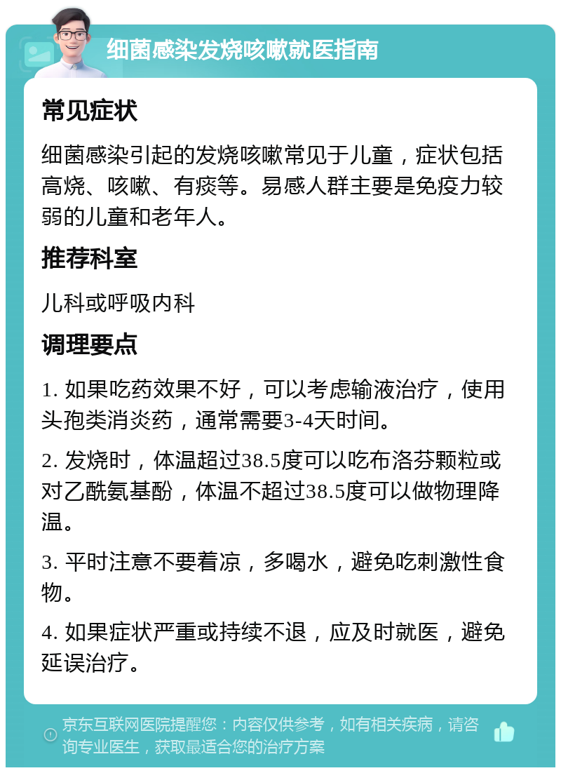 细菌感染发烧咳嗽就医指南 常见症状 细菌感染引起的发烧咳嗽常见于儿童，症状包括高烧、咳嗽、有痰等。易感人群主要是免疫力较弱的儿童和老年人。 推荐科室 儿科或呼吸内科 调理要点 1. 如果吃药效果不好，可以考虑输液治疗，使用头孢类消炎药，通常需要3-4天时间。 2. 发烧时，体温超过38.5度可以吃布洛芬颗粒或对乙酰氨基酚，体温不超过38.5度可以做物理降温。 3. 平时注意不要着凉，多喝水，避免吃刺激性食物。 4. 如果症状严重或持续不退，应及时就医，避免延误治疗。