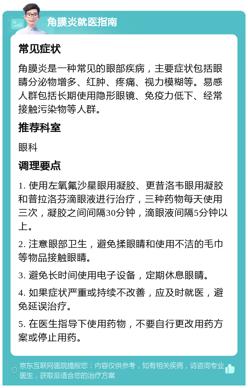 角膜炎就医指南 常见症状 角膜炎是一种常见的眼部疾病，主要症状包括眼睛分泌物增多、红肿、疼痛、视力模糊等。易感人群包括长期使用隐形眼镜、免疫力低下、经常接触污染物等人群。 推荐科室 眼科 调理要点 1. 使用左氧氟沙星眼用凝胶、更昔洛韦眼用凝胶和普拉洛芬滴眼液进行治疗，三种药物每天使用三次，凝胶之间间隔30分钟，滴眼液间隔5分钟以上。 2. 注意眼部卫生，避免揉眼睛和使用不洁的毛巾等物品接触眼睛。 3. 避免长时间使用电子设备，定期休息眼睛。 4. 如果症状严重或持续不改善，应及时就医，避免延误治疗。 5. 在医生指导下使用药物，不要自行更改用药方案或停止用药。