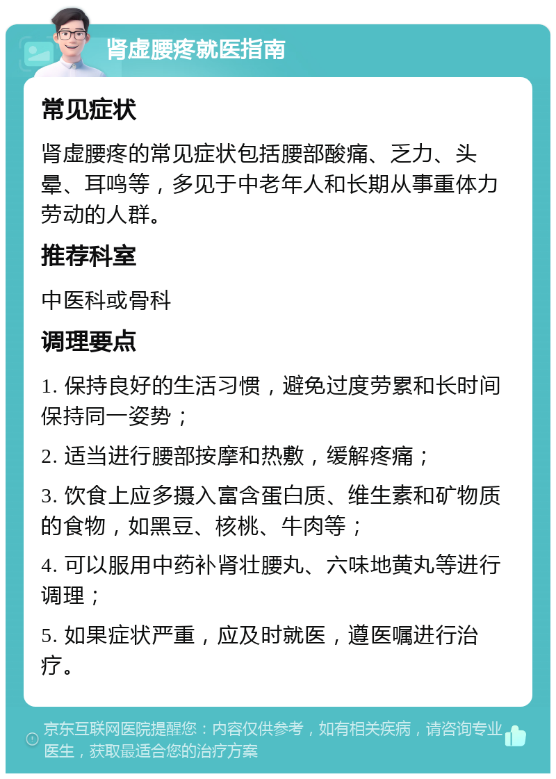 肾虚腰疼就医指南 常见症状 肾虚腰疼的常见症状包括腰部酸痛、乏力、头晕、耳鸣等，多见于中老年人和长期从事重体力劳动的人群。 推荐科室 中医科或骨科 调理要点 1. 保持良好的生活习惯，避免过度劳累和长时间保持同一姿势； 2. 适当进行腰部按摩和热敷，缓解疼痛； 3. 饮食上应多摄入富含蛋白质、维生素和矿物质的食物，如黑豆、核桃、牛肉等； 4. 可以服用中药补肾壮腰丸、六味地黄丸等进行调理； 5. 如果症状严重，应及时就医，遵医嘱进行治疗。