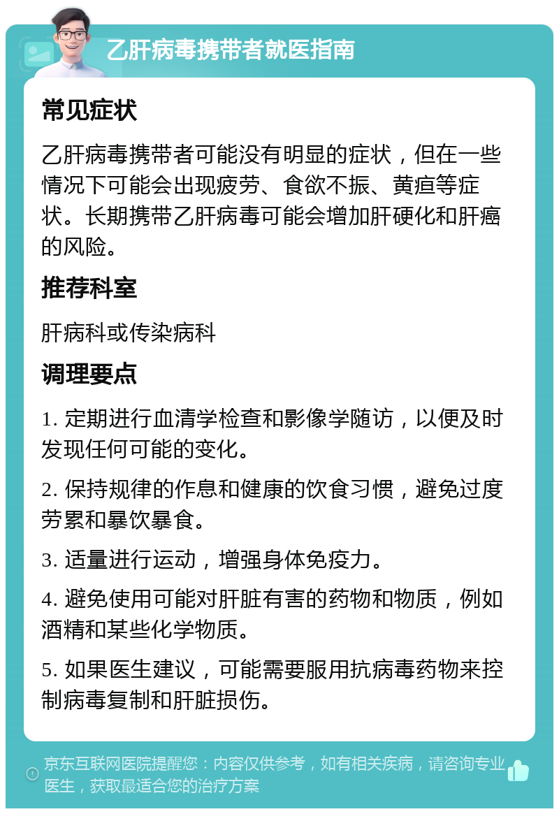 乙肝病毒携带者就医指南 常见症状 乙肝病毒携带者可能没有明显的症状，但在一些情况下可能会出现疲劳、食欲不振、黄疸等症状。长期携带乙肝病毒可能会增加肝硬化和肝癌的风险。 推荐科室 肝病科或传染病科 调理要点 1. 定期进行血清学检查和影像学随访，以便及时发现任何可能的变化。 2. 保持规律的作息和健康的饮食习惯，避免过度劳累和暴饮暴食。 3. 适量进行运动，增强身体免疫力。 4. 避免使用可能对肝脏有害的药物和物质，例如酒精和某些化学物质。 5. 如果医生建议，可能需要服用抗病毒药物来控制病毒复制和肝脏损伤。