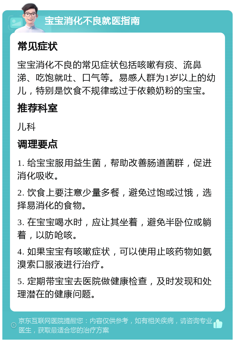 宝宝消化不良就医指南 常见症状 宝宝消化不良的常见症状包括咳嗽有痰、流鼻涕、吃饱就吐、口气等。易感人群为1岁以上的幼儿，特别是饮食不规律或过于依赖奶粉的宝宝。 推荐科室 儿科 调理要点 1. 给宝宝服用益生菌，帮助改善肠道菌群，促进消化吸收。 2. 饮食上要注意少量多餐，避免过饱或过饿，选择易消化的食物。 3. 在宝宝喝水时，应让其坐着，避免半卧位或躺着，以防呛咳。 4. 如果宝宝有咳嗽症状，可以使用止咳药物如氨溴索口服液进行治疗。 5. 定期带宝宝去医院做健康检查，及时发现和处理潜在的健康问题。