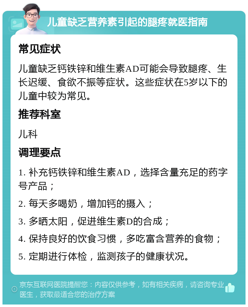 儿童缺乏营养素引起的腿疼就医指南 常见症状 儿童缺乏钙铁锌和维生素AD可能会导致腿疼、生长迟缓、食欲不振等症状。这些症状在5岁以下的儿童中较为常见。 推荐科室 儿科 调理要点 1. 补充钙铁锌和维生素AD，选择含量充足的药字号产品； 2. 每天多喝奶，增加钙的摄入； 3. 多晒太阳，促进维生素D的合成； 4. 保持良好的饮食习惯，多吃富含营养的食物； 5. 定期进行体检，监测孩子的健康状况。