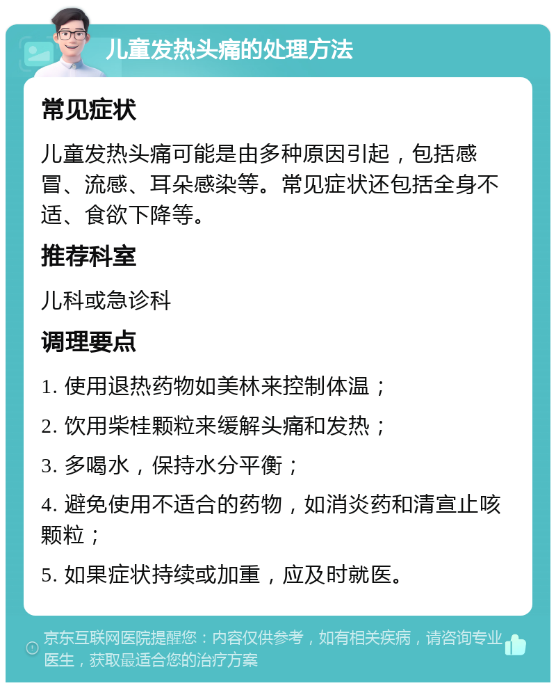 儿童发热头痛的处理方法 常见症状 儿童发热头痛可能是由多种原因引起，包括感冒、流感、耳朵感染等。常见症状还包括全身不适、食欲下降等。 推荐科室 儿科或急诊科 调理要点 1. 使用退热药物如美林来控制体温； 2. 饮用柴桂颗粒来缓解头痛和发热； 3. 多喝水，保持水分平衡； 4. 避免使用不适合的药物，如消炎药和清宣止咳颗粒； 5. 如果症状持续或加重，应及时就医。