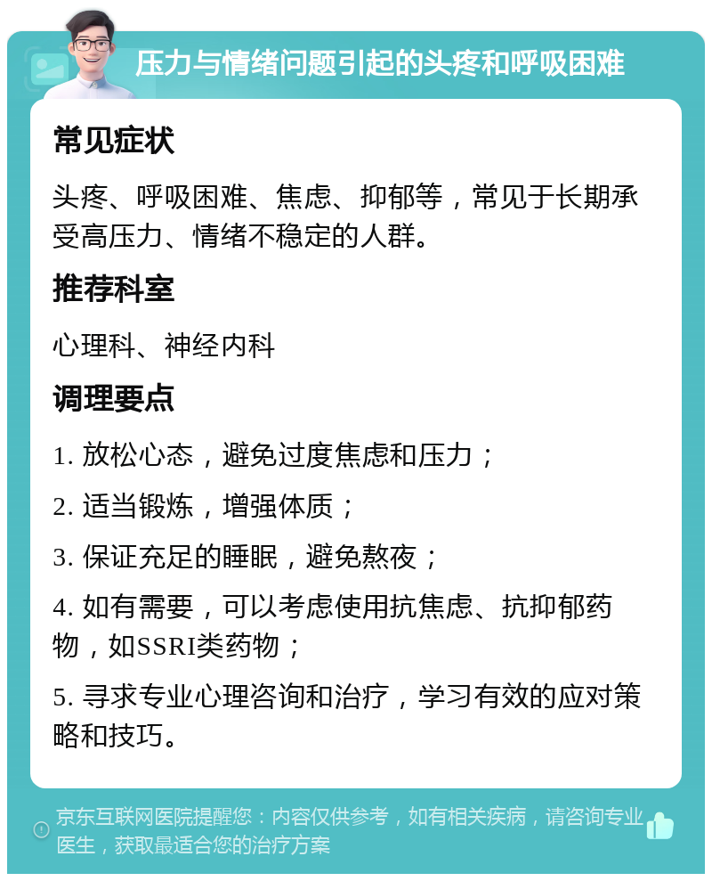 压力与情绪问题引起的头疼和呼吸困难 常见症状 头疼、呼吸困难、焦虑、抑郁等，常见于长期承受高压力、情绪不稳定的人群。 推荐科室 心理科、神经内科 调理要点 1. 放松心态，避免过度焦虑和压力； 2. 适当锻炼，增强体质； 3. 保证充足的睡眠，避免熬夜； 4. 如有需要，可以考虑使用抗焦虑、抗抑郁药物，如SSRI类药物； 5. 寻求专业心理咨询和治疗，学习有效的应对策略和技巧。