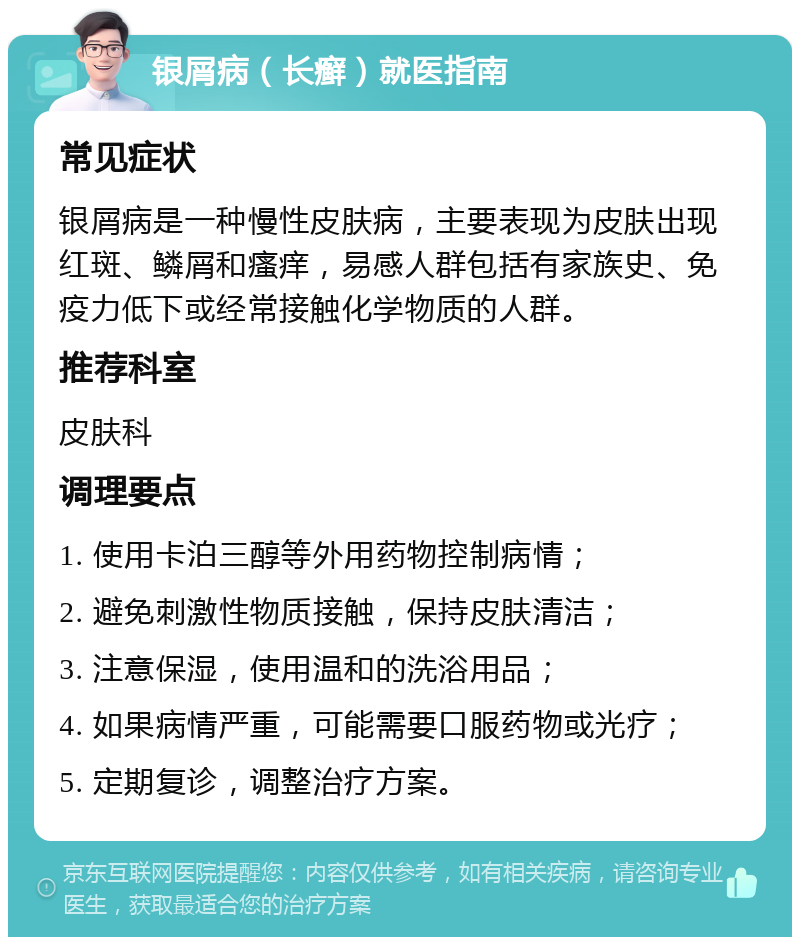 银屑病（长癣）就医指南 常见症状 银屑病是一种慢性皮肤病，主要表现为皮肤出现红斑、鳞屑和瘙痒，易感人群包括有家族史、免疫力低下或经常接触化学物质的人群。 推荐科室 皮肤科 调理要点 1. 使用卡泊三醇等外用药物控制病情； 2. 避免刺激性物质接触，保持皮肤清洁； 3. 注意保湿，使用温和的洗浴用品； 4. 如果病情严重，可能需要口服药物或光疗； 5. 定期复诊，调整治疗方案。