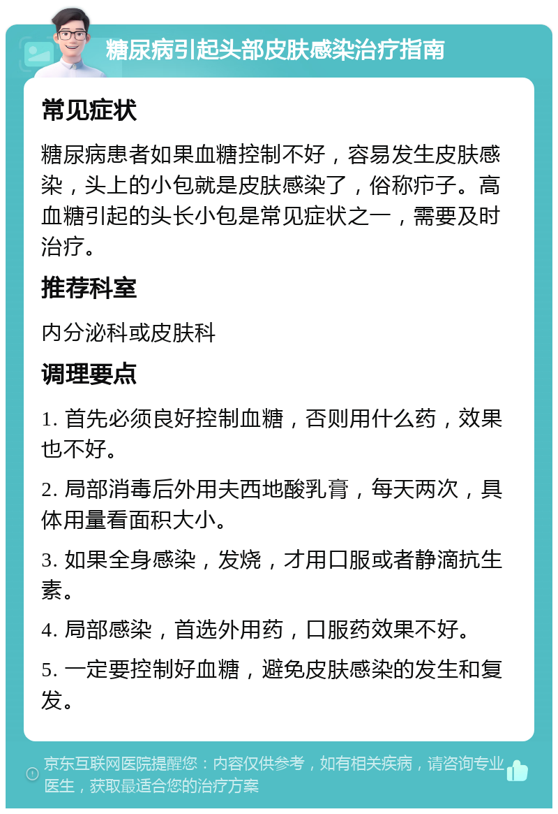 糖尿病引起头部皮肤感染治疗指南 常见症状 糖尿病患者如果血糖控制不好，容易发生皮肤感染，头上的小包就是皮肤感染了，俗称疖子。高血糖引起的头长小包是常见症状之一，需要及时治疗。 推荐科室 内分泌科或皮肤科 调理要点 1. 首先必须良好控制血糖，否则用什么药，效果也不好。 2. 局部消毒后外用夫西地酸乳膏，每天两次，具体用量看面积大小。 3. 如果全身感染，发烧，才用口服或者静滴抗生素。 4. 局部感染，首选外用药，口服药效果不好。 5. 一定要控制好血糖，避免皮肤感染的发生和复发。